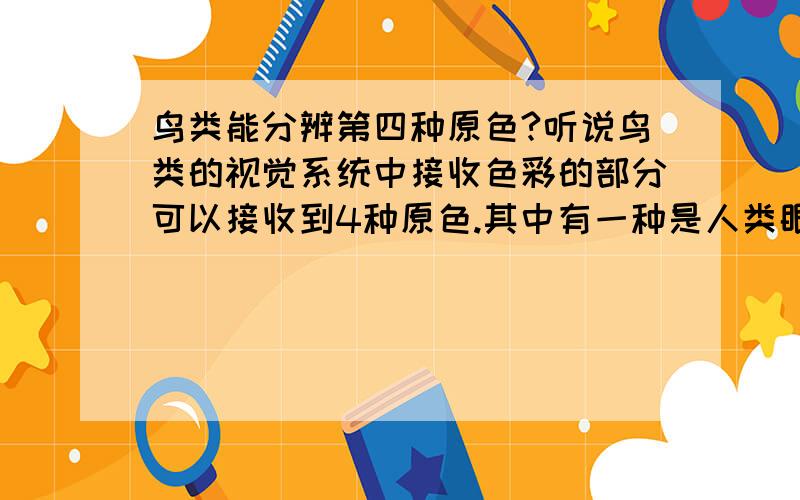 鸟类能分辨第四种原色?听说鸟类的视觉系统中接收色彩的部分可以接收到4种原色.其中有一种是人类眼睛所无法接收到的的色彩.也就是说现实世界并不是我们眼中所看到的样子,因为我们的