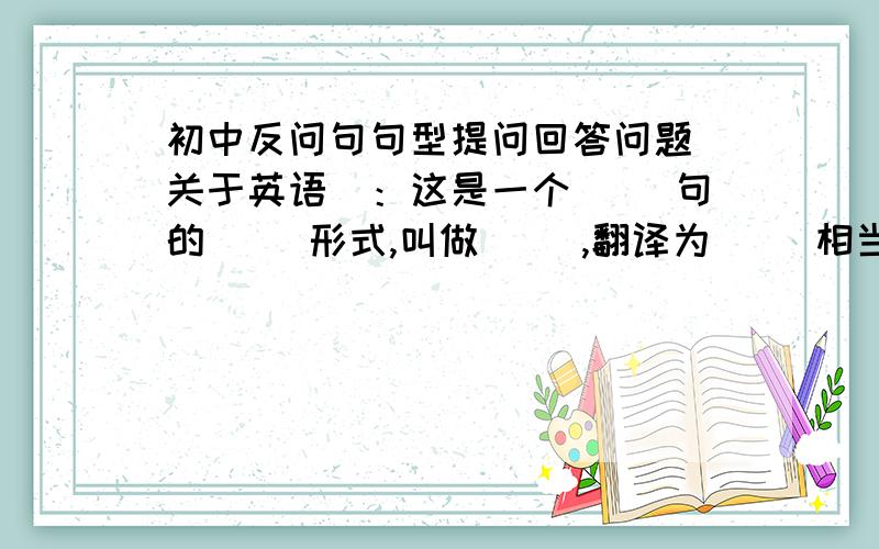 初中反问句句型提问回答问题（关于英语）：这是一个（ ）句的（ ）形式,叫做（ ）,翻译为（ ）相当于汉语中的（ ）.注意回答时,前后一致.