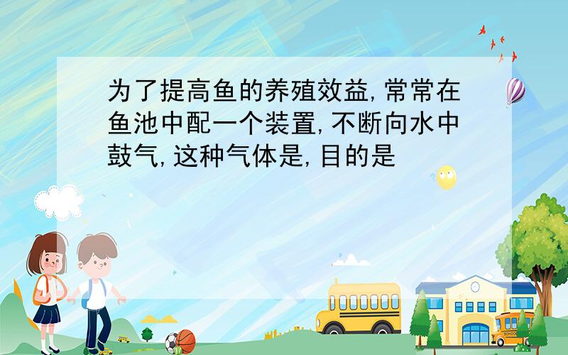 为了提高鱼的养殖效益,常常在鱼池中配一个装置,不断向水中鼓气,这种气体是,目的是