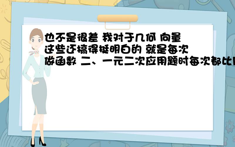 也不是很差 我对于几何 向量这些还搞得挺明白的 就是每次做函数 二、一元二次应用题时每次都比同桌慢 一道题看了没什么思路 不知如何去解 要看几遍才好一点这样子弄得我感觉做试卷比