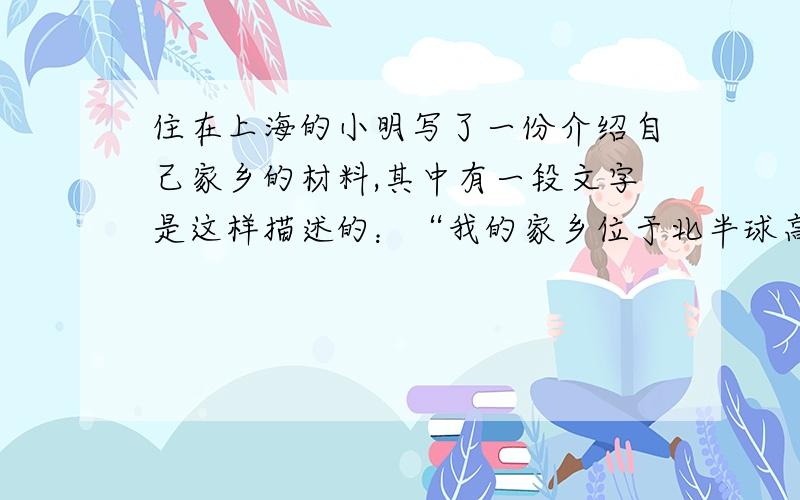 住在上海的小明写了一份介绍自己家乡的材料,其中有一段文字是这样描述的：“我的家乡位于北半球高纬度地区,东半球的最东侧,纬度是北纬32°,经度是东经120°……