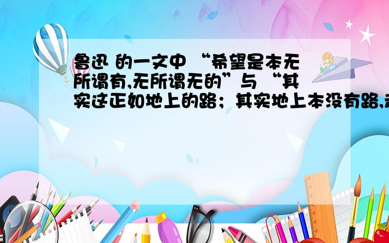 鲁迅 的一文中 “希望是本无所谓有,无所谓无的”与 “其实这正如地上的路；其实地上本没有路,走的人多了也便成了路“分别怎么理解?