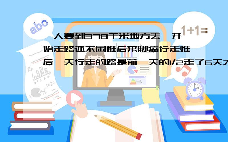 一人要到378千米地方去一开始走路还不困难后来脚痛行走难后一天行走的路是前一天的1/2走了6天才能到目的