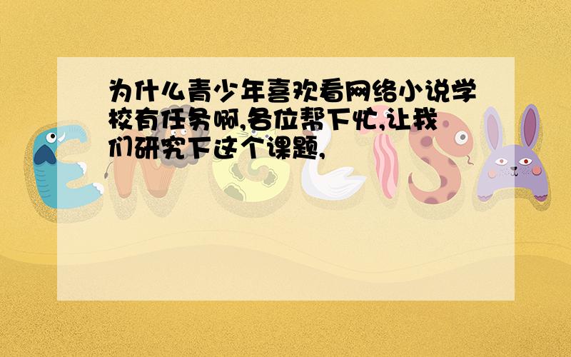 为什么青少年喜欢看网络小说学校有任务啊,各位帮下忙,让我们研究下这个课题,