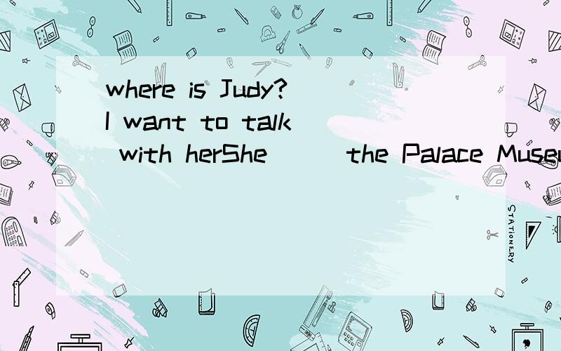 where is Judy?I want to talk with herShe ( ）the Palace Museum ．Ahas been to Bhad been to Chas gone to Dhad gone to