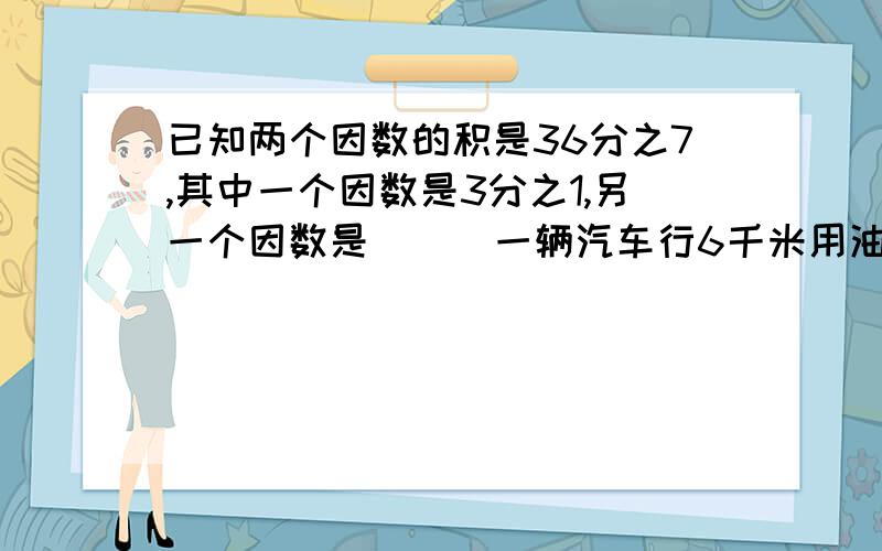 已知两个因数的积是36分之7,其中一个因数是3分之1,另一个因数是 （ ）一辆汽车行6千米用油5分之4升.平均行1千米用油（）升,平均用油1升行（ ）千米 ,这辆汽车行驶路程和用油量的最简比是