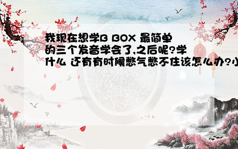 我现在想学B BOX 最简单的三个发音学会了,之后呢?学什么 还有有时候憋气憋不住该怎么办?小鼓音我现在会吸的就是跟大锣一样的声音，吐的怎么发音？