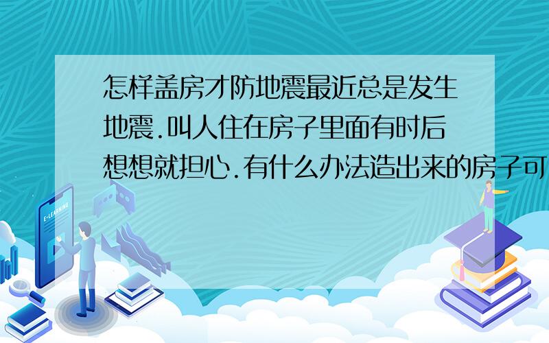 怎样盖房才防地震最近总是发生地震.叫人住在房子里面有时后想想就担心.有什么办法造出来的房子可以防地震.