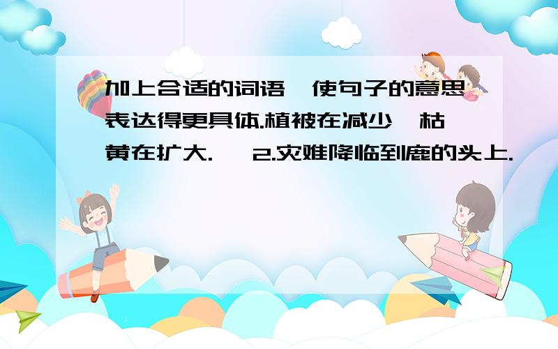 加上合适的词语,使句子的意思表达得更具体.植被在减少,枯黄在扩大.   2.灾难降临到鹿的头上.