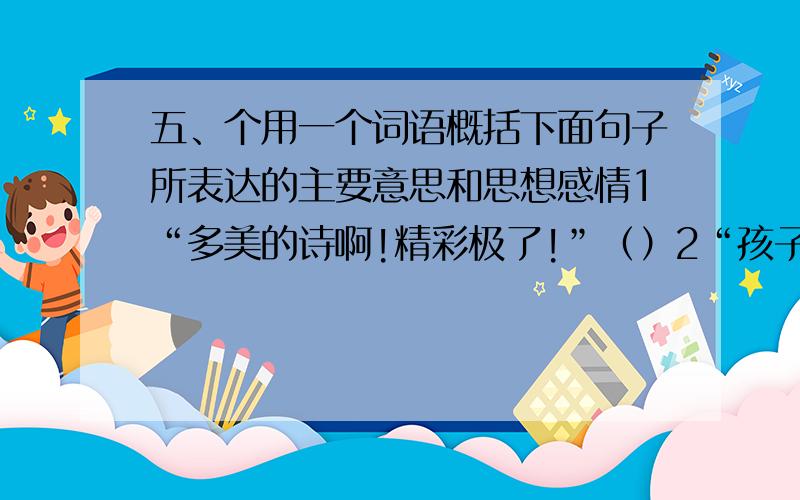 五、个用一个词语概括下面句子所表达的主要意思和思想感情1“多美的诗啊!精彩极了!”（）2“孩子要管教好,这清白的梅花,是玷污得的吗?”（）3“同志们!用石头砸!”（）4我国这一园林