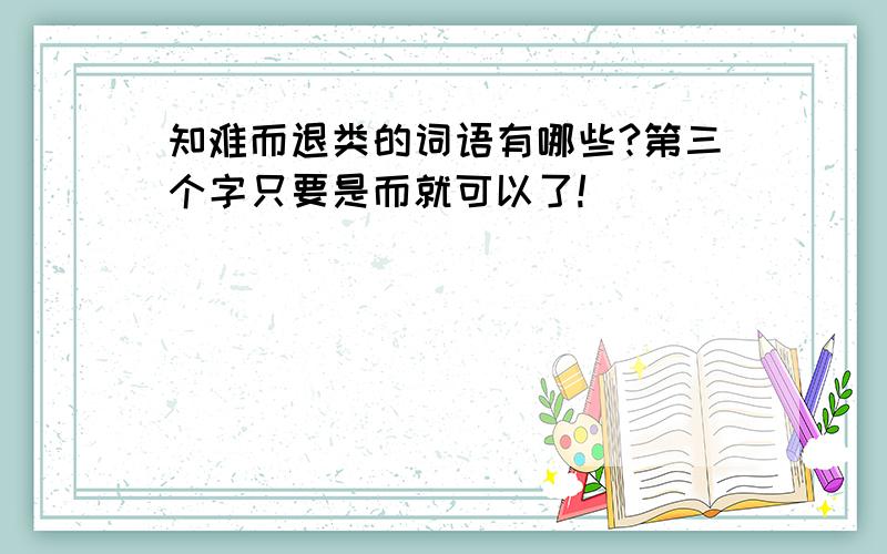 知难而退类的词语有哪些?第三个字只要是而就可以了!