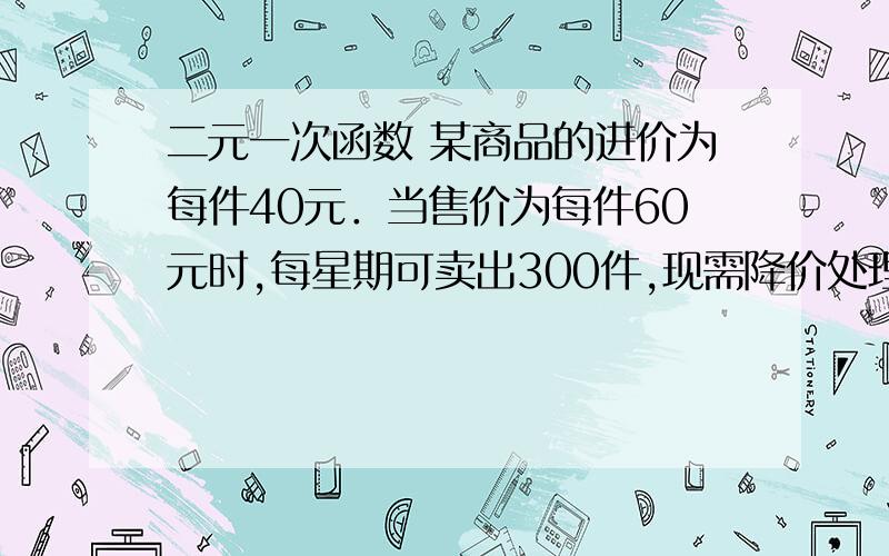 二元一次函数 某商品的进价为每件40元．当售价为每件60元时,每星期可卖出300件,现需降价处理,且经市场调查：每降价1元,每星期可多卖出20件．在确保盈利的前提下,（1）若设每件降价x元、