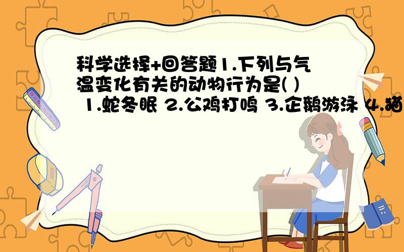 科学选择+回答题1.下列与气温变化有关的动物行为是( ) 1.蛇冬眠 2.公鸡打鸣 3.企鹅游泳 4.猫头鹰夜间捕食 要原因2.小红某日在4个不同时刻观测百叶箱内的气温 (8时为7摄氏度,14时为15摄氏度,20