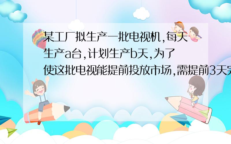 某工厂拟生产一批电视机,每天生产a台,计划生产b天,为了使这批电视能提前投放市场,需提前3天完成全部生产任务,用代数式表示实际每天应多生产多少台电视机?