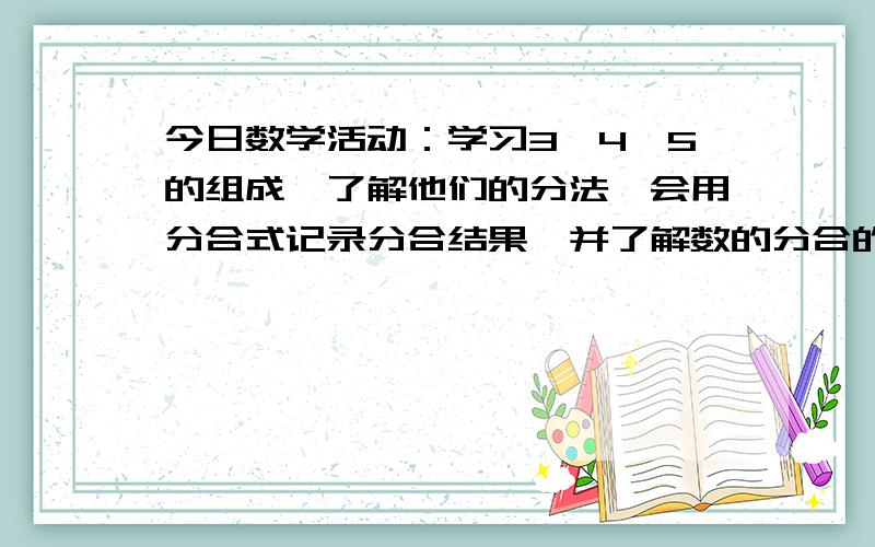 今日数学活动：学习3、4、5的组成,了解他们的分法,会用分合式记录分合结果,并了解数的分合的有序性及数组成的互补、互换关系.3 ∧ 12214∧ 1322315 ∧ 14233241幼儿圆老师的处的问题,