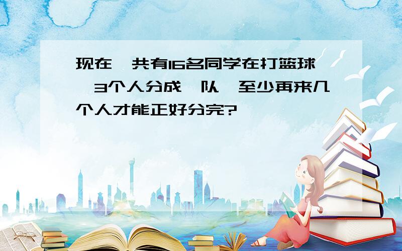 现在一共有16名同学在打篮球,3个人分成一队,至少再来几个人才能正好分完?