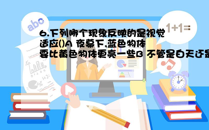 6.下列哪个现象反映的是视觉适应()A 夜幕下,蓝色物体要比黄色物体更亮一些B 不管是白天还是夜晚,看到树叶的颜色总是绿色的C 直升机的螺旋桨高速旋转后,不再能观察到每片桨叶D 值夜班的