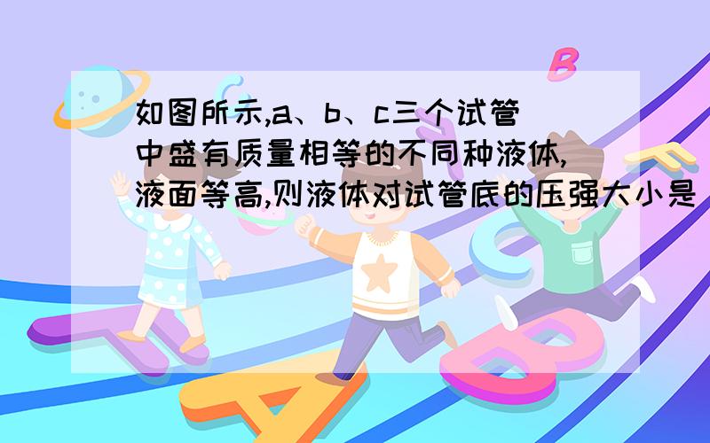 如图所示,a、b、c三个试管中盛有质量相等的不同种液体,液面等高,则液体对试管底的压强大小是（ ）A.p a=p b B.p a＞p b＞p c C.p a＜ p b ＜ p c D.无法比较