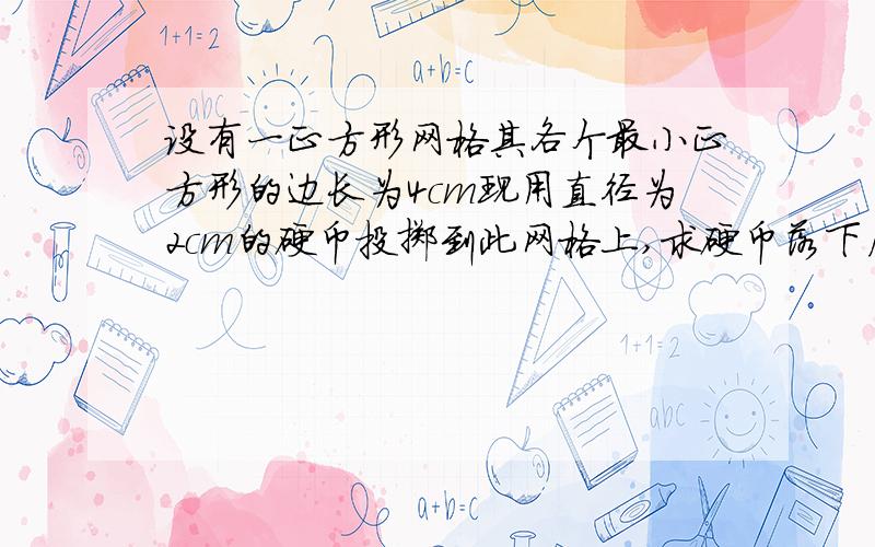 设有一正方形网格其各个最小正方形的边长为4cm现用直径为2cm的硬币投掷到此网格上,求硬币落下后与格线没有公共点的概率