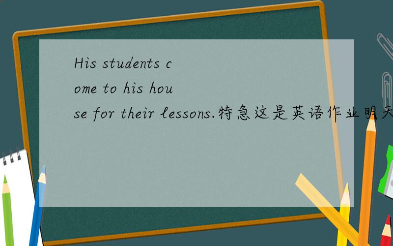 His students come to his house for their lessons.特急这是英语作业明天要交的帮帮忙啊!我没多少分的,