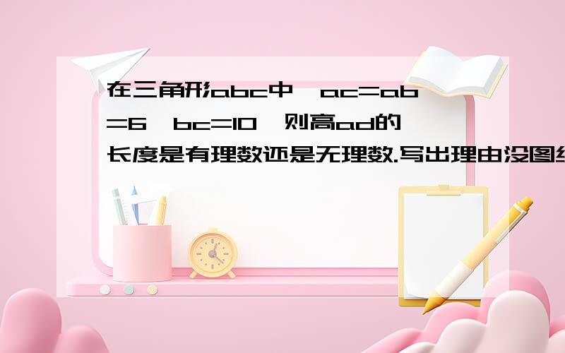 在三角形abc中,ac=ab=6,bc=10,则高ad的长度是有理数还是无理数.写出理由没图纳,将就塞.