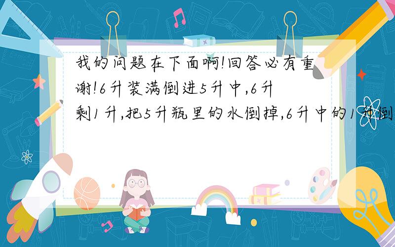 我的问题在下面啊!回答必有重谢!6升装满倒进5升中,6升剩1升,把5升瓶里的水倒掉,6升中的1升倒进5升的瓶中.在装满6升的瓶子往5升的瓶子里倒,6升剩2升,倒掉5升瓶里的水,把6升瓶里的水的2升水