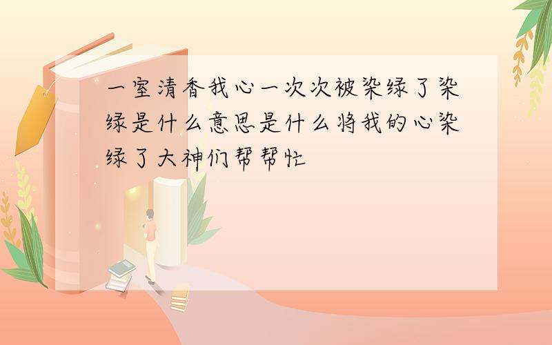 一室清香我心一次次被染绿了染绿是什么意思是什么将我的心染绿了大神们帮帮忙