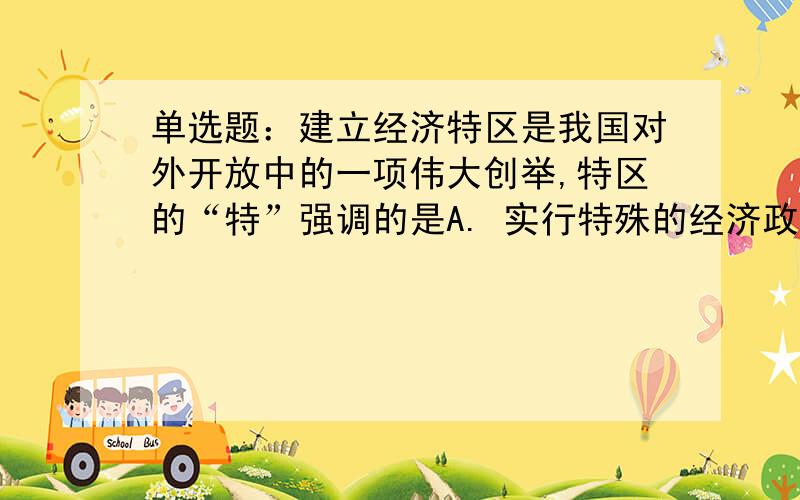 单选题：建立经济特区是我国对外开放中的一项伟大创举,特区的“特”强调的是A. 实行特殊的经济政策  B. 实行特殊的政治体制 C. 实行特殊的社会制度 D. 有着特殊的生活方式