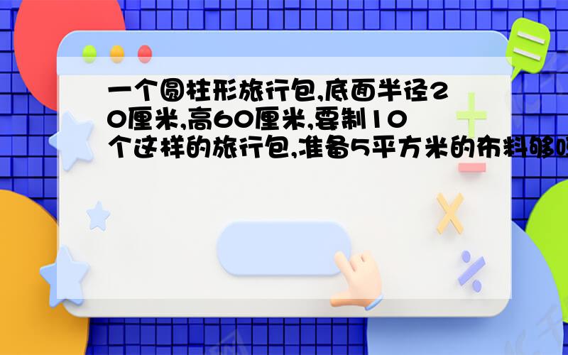 一个圆柱形旅行包,底面半径20厘米,高60厘米,要制10个这样的旅行包,准备5平方米的布料够吗?