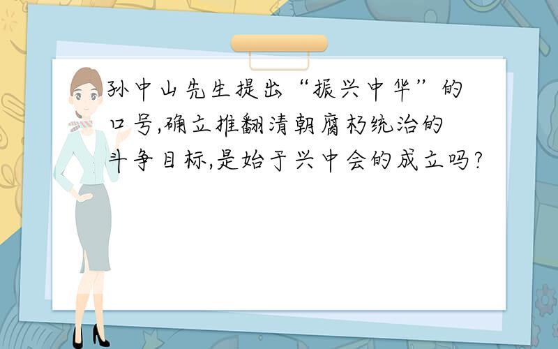 孙中山先生提出“振兴中华”的口号,确立推翻清朝腐朽统治的斗争目标,是始于兴中会的成立吗?