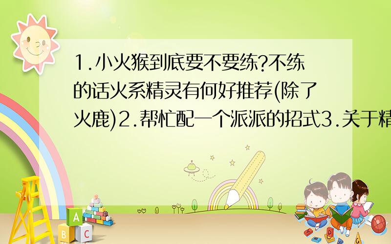 1.小火猴到底要不要练?不练的话火系精灵有何好推荐(除了火鹿)2.帮忙配一个派派的招式3.关于精灵搭配问题现有火系:就小火猴 水系:果冻鸭和贝尔龟 木系:依依和小豆芽,钢铁系:派派冰系:林