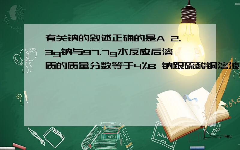 有关钠的叙述正确的是A 2.3g钠与97.7g水反应后溶质的质量分数等于4%B 钠跟硫酸铜溶液反应生成的蓝色沉淀上有时出现暗斑,这是析出了金属铜C 将金属钠与水反应后的溶液通入适量氯气后,溶液