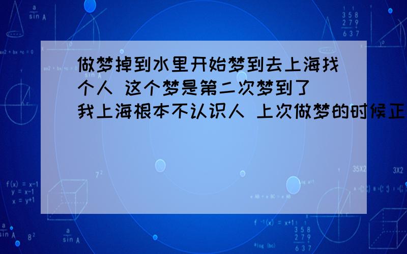 做梦掉到水里开始梦到去上海找个人 这个梦是第二次梦到了 我上海根本不认识人 上次做梦的时候正在找就醒了 这次梦到找了到然后突然就要分别了 然后我们站在一个小桥上 桥下有水 然后