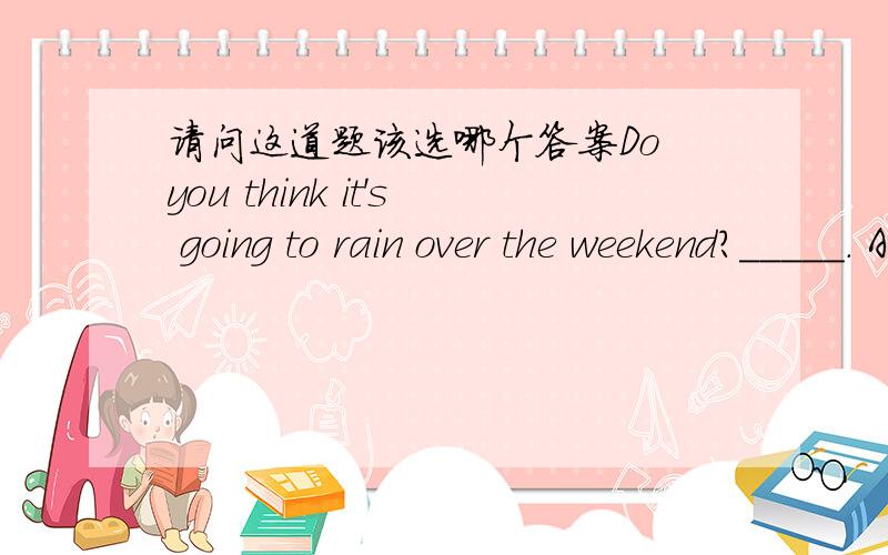 请问这道题该选哪个答案Do you think it's going to rain over the weekend?_____. A. I don't believe        B. I don't believe itC. I believe not so        D. I believe not