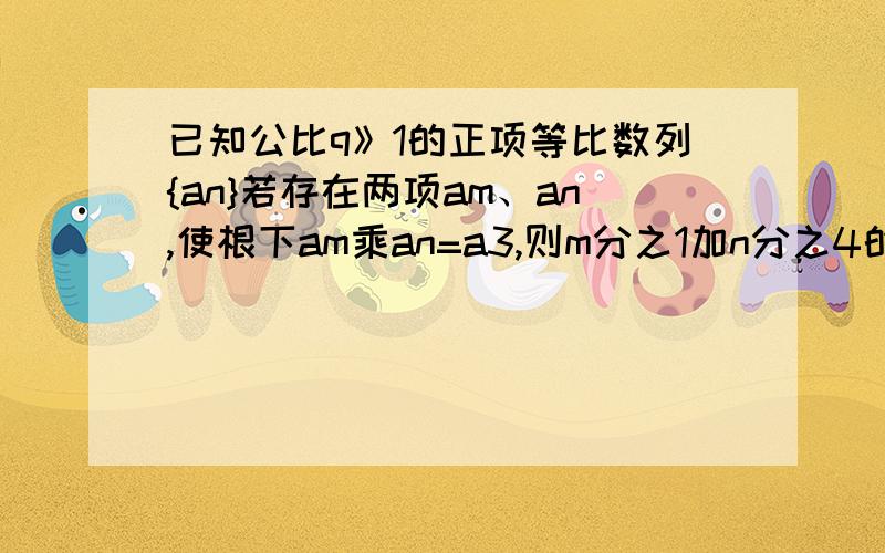 已知公比q》1的正项等比数列{an}若存在两项am、an,使根下am乘an=a3,则m分之1加n分之4的最小值