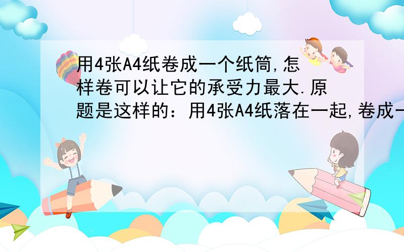 用4张A4纸卷成一个纸筒,怎样卷可以让它的承受力最大.原题是这样的：用4张A4纸落在一起,卷成一个纸筒.怎样卷能然这个纸筒上面放上最多的书.（这就是承受力）今天的作业,希望帮帮忙,好的