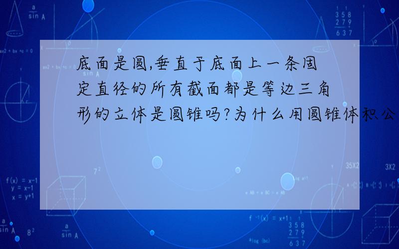 底面是圆,垂直于底面上一条固定直径的所有截面都是等边三角形的立体是圆锥吗?为什么用圆锥体积公式算的和定积分方法得的不一样呢