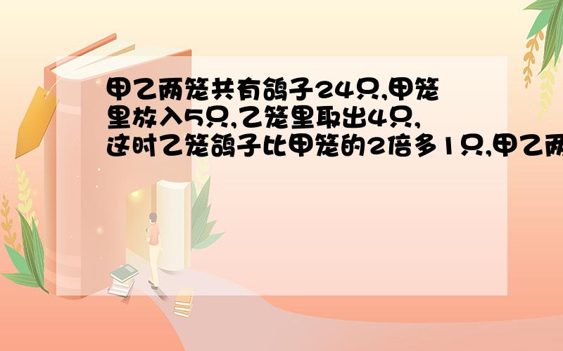 甲乙两笼共有鸽子24只,甲笼里放入5只,乙笼里取出4只,这时乙笼鸽子比甲笼的2倍多1只,甲乙两笼原来各有多少还有最好别用方程