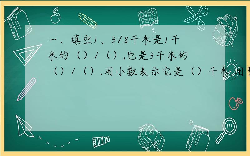 一、填空1、3/8千米是1千米的（）/（）,也是3千米的（）/（）.用小数表示它是（）千米.用整数表示它是（ ）米.2、求24的2倍的算式是（ ）；求12的1/3的算式是（ ）.由此我们知道：求一个数