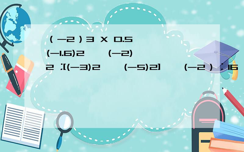 （-2）3 X 0.5 — (-1.6)2 ÷ (-2)2 ;[(-3)2 — (-5)2] ÷ (-2）；16 ÷（-2）3 —（-1/8）X （-4）