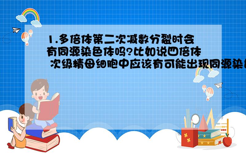 1.多倍体第二次减数分裂时会有同源染色体吗?比如说四倍体 次级精母细胞中应该有可能出现同源染色体了那也就是说 4倍体初级精原细胞减一分裂后会生成4个次级精原细胞？