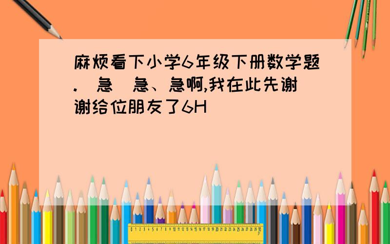 麻烦看下小学6年级下册数学题.[急]急、急啊,我在此先谢谢给位朋友了6H