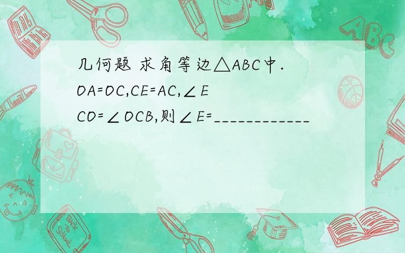 几何题 求角等边△ABC中.OA=OC,CE=AC,∠ECO=∠OCB,则∠E=____________