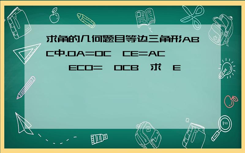 求角的几何题目等边三角形ABC中.OA=OC,CE=AC,∠ECO=∠OCB,求∠E