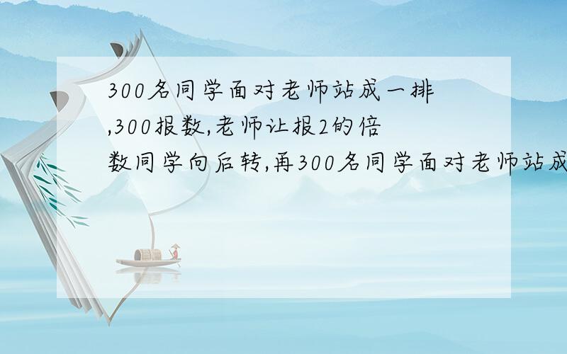 300名同学面对老师站成一排,300报数,老师让报2的倍数同学向后转,再300名同学面对老师站成一排,300报数,老师让报2的倍数同学向后转,再让报4的倍数同学向后转,再让报8的倍数同学向后转,最后