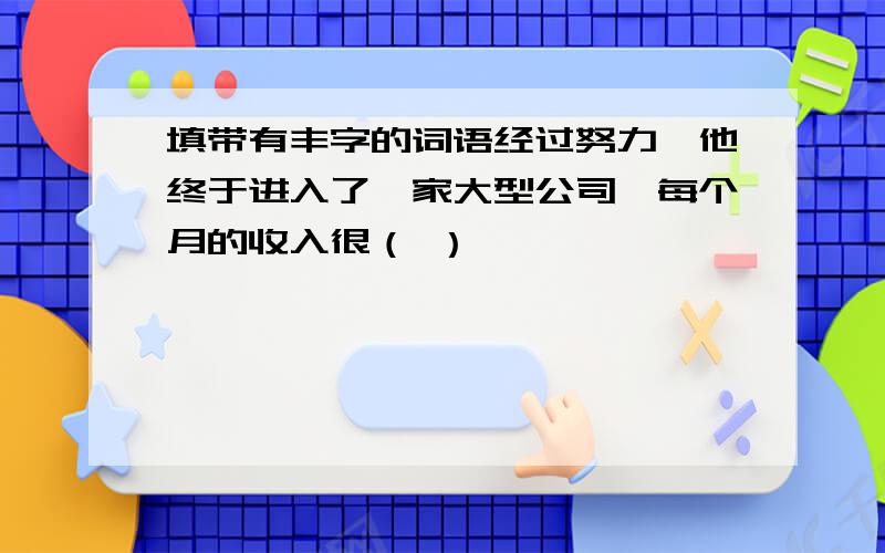 填带有丰字的词语经过努力,他终于进入了一家大型公司,每个月的收入很（ ）