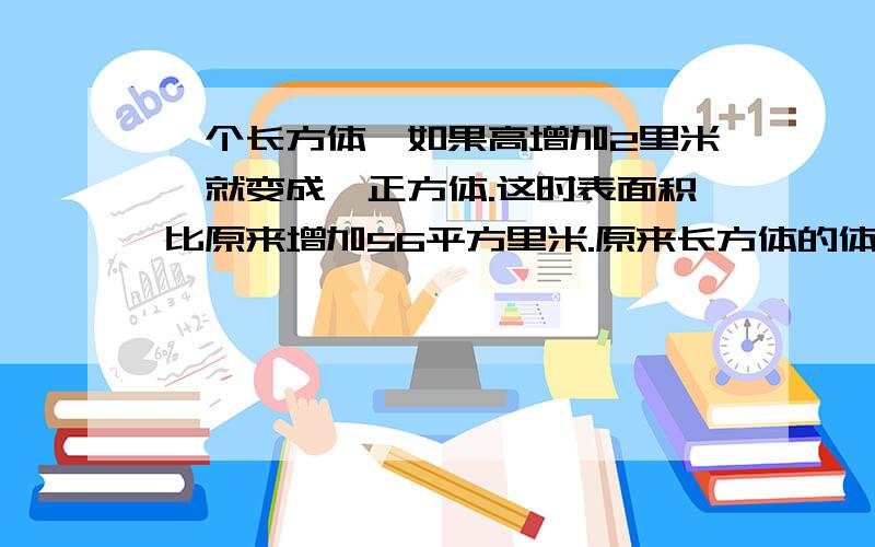 一个长方体,如果高增加2里米,就变成一正方体.这时表面积比原来增加56平方里米.原来长方体的体积是多少立方里米?主要是用小学生的方法求出）可以说一下思路吗