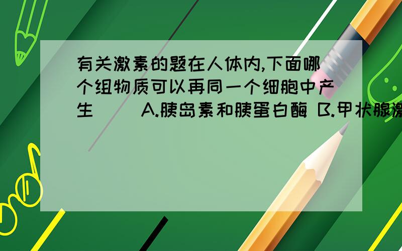 有关激素的题在人体内,下面哪个组物质可以再同一个细胞中产生（ ）A.胰岛素和胰蛋白酶 B.甲状腺激素和呼吸酶C.孕激素和促性腺激素 D.生长激素和淀粉酶每一个选项都要帮我详细分析一下