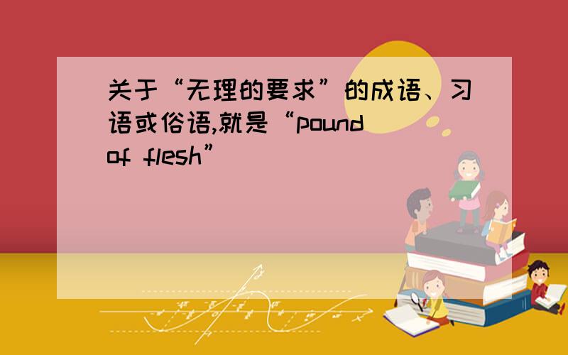 关于“无理的要求”的成语、习语或俗语,就是“pound of flesh”