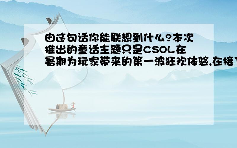 由这句话你能联想到什么?本次推出的童话主题只是CSOL在暑期为玩家带来的第一波狂欢体验,在接下来的时间里,我们还将陆续为广大玩家带来其它的暑期狂欢体验,一波又一波的狂欢热潮,必定